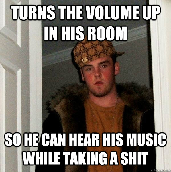 turns the volume up in his room so he can hear his music whi - Scumbag Steve