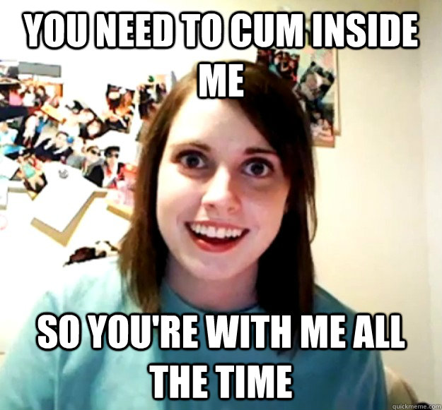 you need to cum inside me so youre with me all the time - Overly Attached Girlfriend