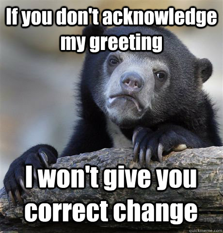 if you dont acknowledge my greeting i wont give you correc - Confession Bear