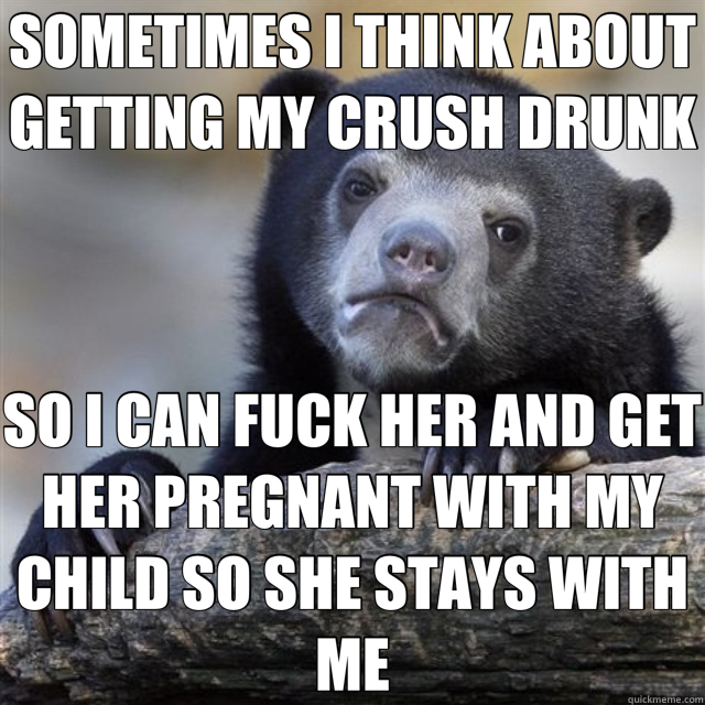SOMETIMES I THINK ABOUT GETTING MY CRUSH DRUNK SO I CAN FUCK - confession bear