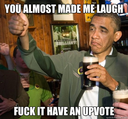 you almost made me laugh fuck it have an upvote - Upvote Obama