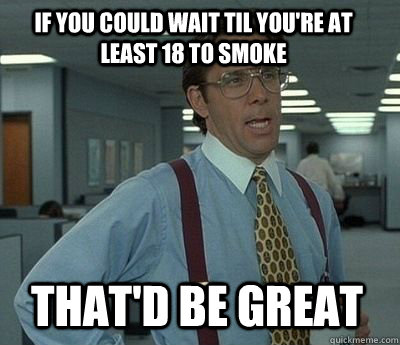 if you could wait til youre at least 18 to smoke thatd be - Bill Lumbergh