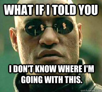 what if i told you i dont know where im going with this - WhatIfIToldYouBing