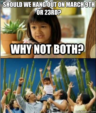 why not both should we hang out on march 9th or 23rd  - Why not both