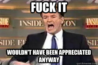 fuck it wouldnt have been appreciated anyway - Fuck it! Fucking Thing Sucks!