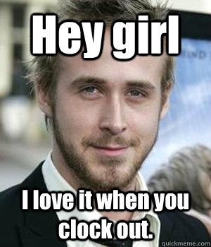 hey girl i love it when you clock out - Ryan gosling