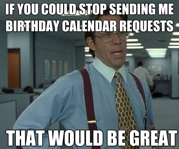 if you could stop sending me birthday calendar requests that - that would be great