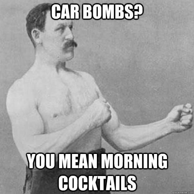 car bombs you mean morning cocktails - overly manly man