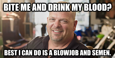 bite me and drink my blood best i can do is a blowjob and s - Rick from pawnstars