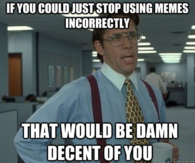 if you could just stop using memes incorrectly that would be - that would be great