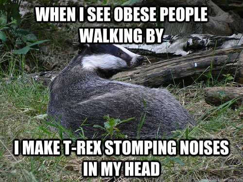 when i see obese people walking by i make trex stomping noi - Bastard Badger
