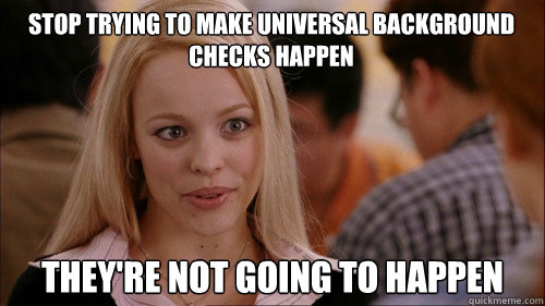 stop trying to make universal background checks happen they - regina george