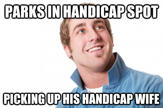 parks in handicap spot picking up his handicap wife - Misunderstood douchebag