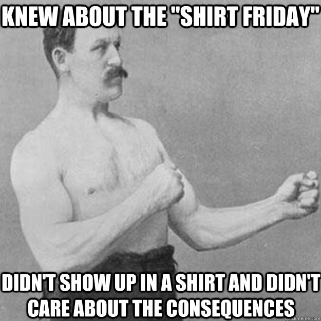 knew about the shirt friday didnt show up in a shirt and  - overly manly man