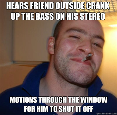 hears friend outside crank up the bass on his stereo motion - Goodguy Greg Shitting