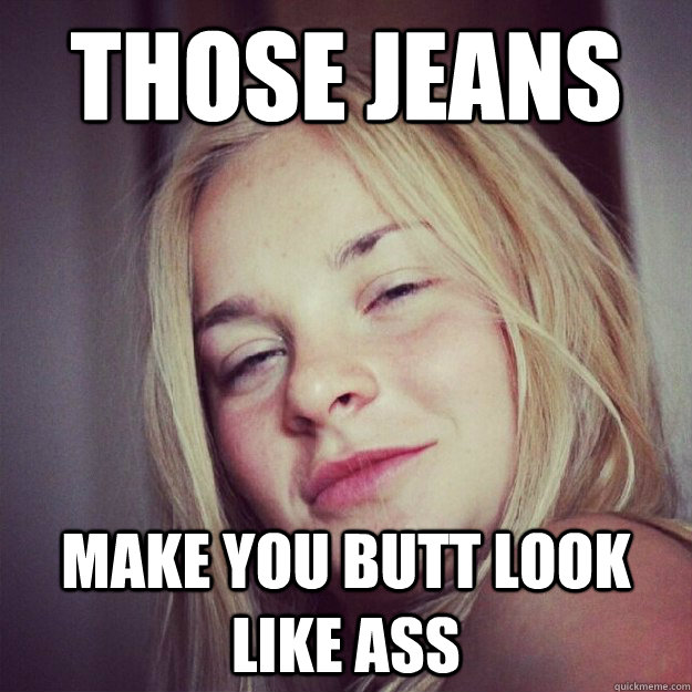 those jeans make you butt look like ass - 10 girl