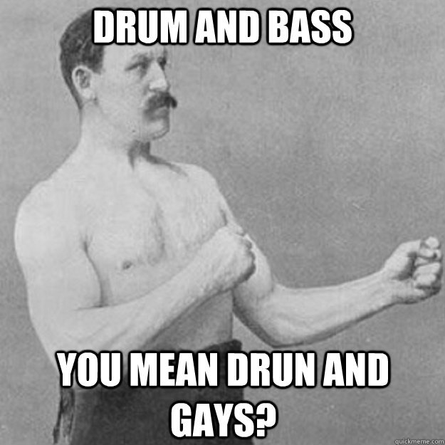 drum and bass you mean drun and gays - overly manly man