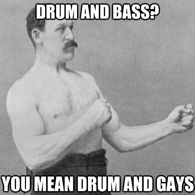 drum and bass you mean drum and gays - overly manly man
