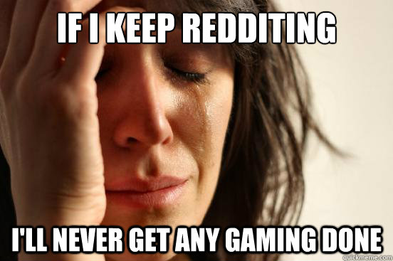 if i keep redditing ill never get any gaming done - First World Problems