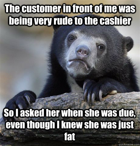 the customer in front of me was being very rude to the cashi - Confession Bear