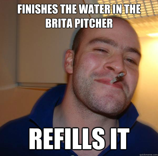 finishes the water in the brita pitcher refills it - Good Guy Greg