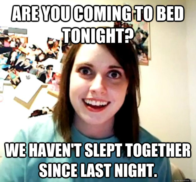are you coming to bed tonight we havent slept together sin - Overly Attached Girlfriend