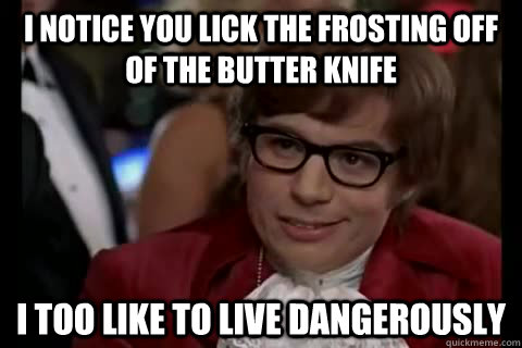 i notice you lick the frosting off of the butter knife i too -