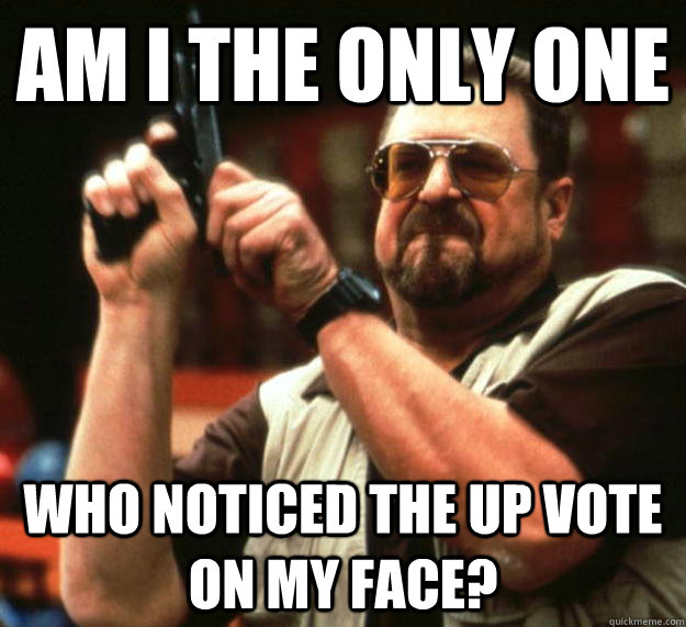 am i the only one who noticed the up vote on my face - Angry Walter