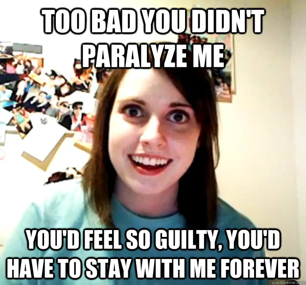 too bad you didnt paralyze me youd feel so guilty youd h - Overly Attached Girlfriend