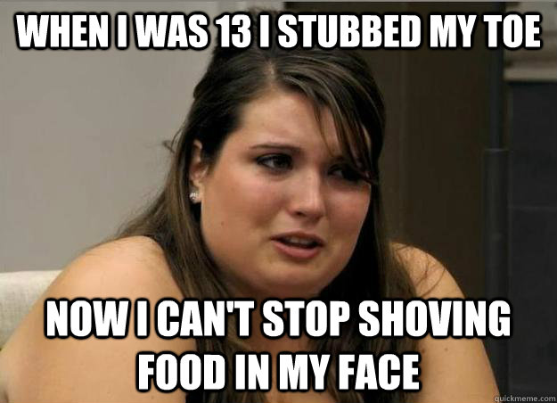 when i was 13 i stubbed my toe now i cant stop shoving food -
