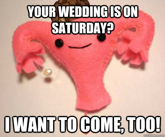 your wedding is on saturday i want to come too - Scumbag Uterus