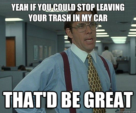 yeah if you could stop leaving your trash in my car thatd b - Lumbergh