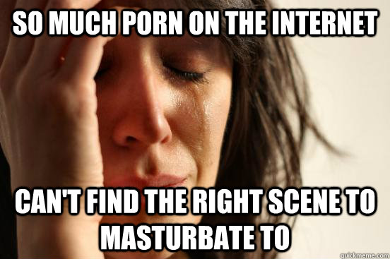 so much porn on the internet cant find the right scene to - First World Problems