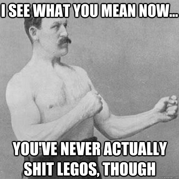 i see what you mean now youve never actually shit legos - overly manly man