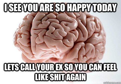 i see you are so happy today lets call your ex so you can f - ScumbagBrain