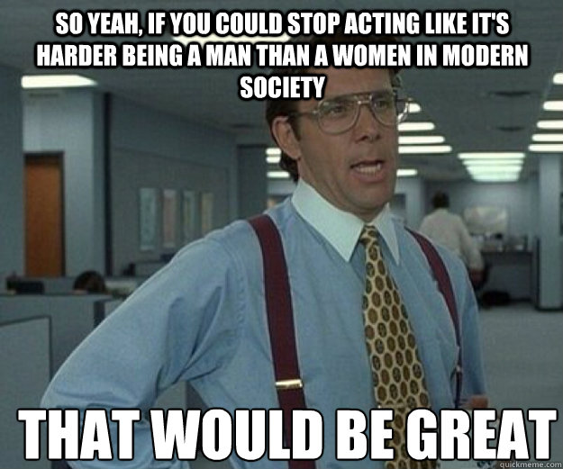 so yeah if you could stop acting like its harder being a m - that would be great