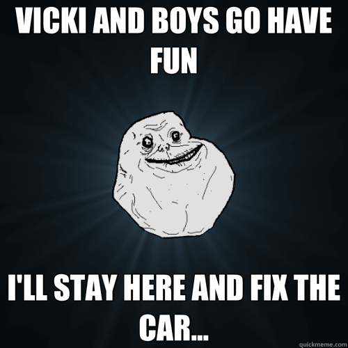VICKI AND BOYS GO HAVE FUN I'LL STAY HERE AND FIX THE CAR... - Forever Alone