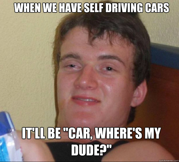 when we have self driving cars itll be car wheres my dud - 10guy