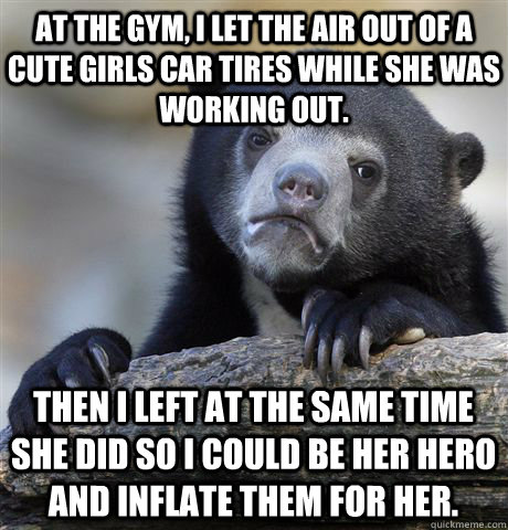 at the gym i let the air out of a cute girls car tires whil - Confession Bear