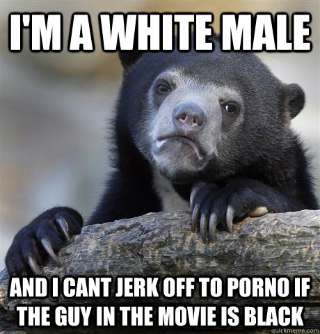 im a white male and i cant jerk off to porno if the guy in - Confession Bear