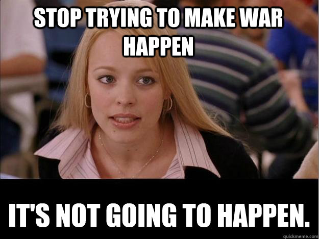 stop trying to make war happen its not going to happen - Its not going to happen