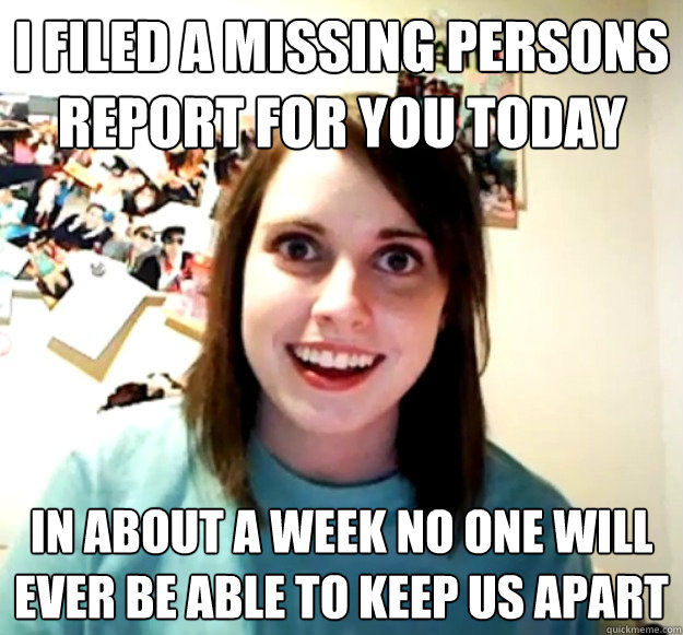 i filed a missing persons report for you today in about a we - Overly Attached Girlfriend