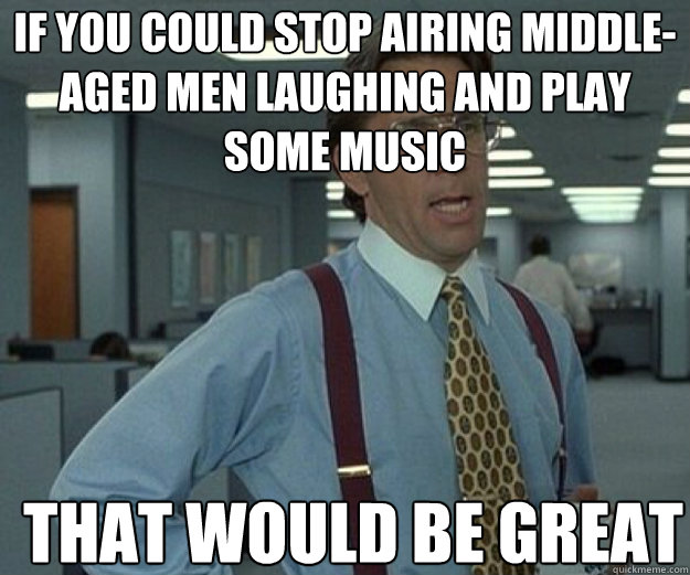 if you could stop airing middleaged men laughing and play s - that would be great