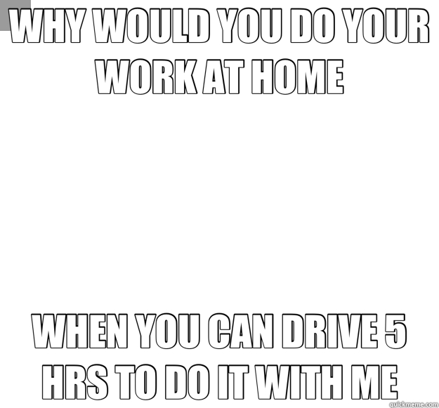 WHY WOULD YOU DO YOUR WORK AT HOME WHEN YOU CAN DRIVE 5 HRS - Overly Attached Girlfriend