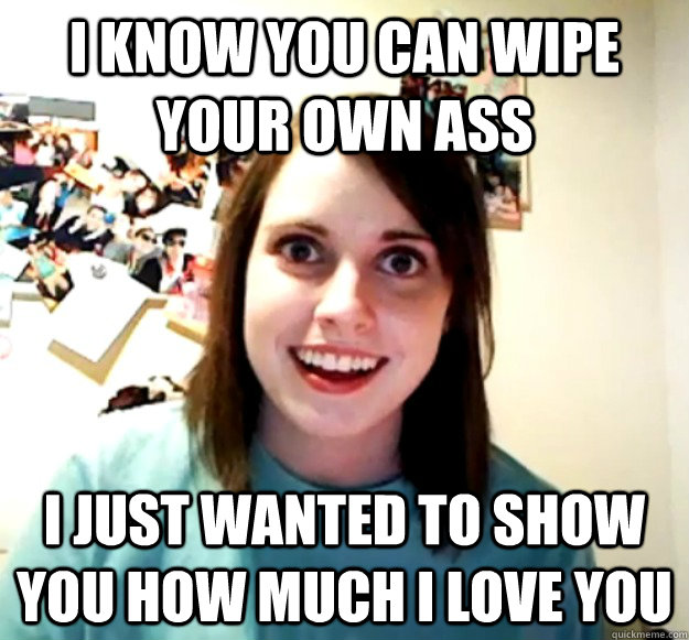 i know you can wipe your own ass i just wanted to show you h - Overly Attached Girlfriend