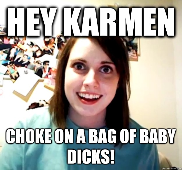 Hey Karmen Choke on a bag of baby dicks - Overly Attached Girlfriend