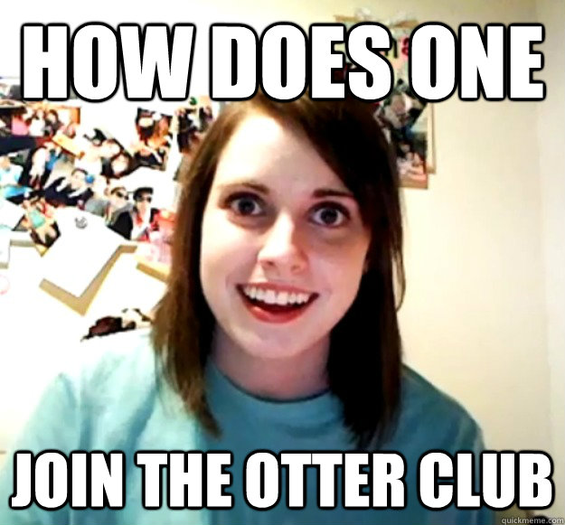 how does one join the otter club - Overly Attached Girlfriend
