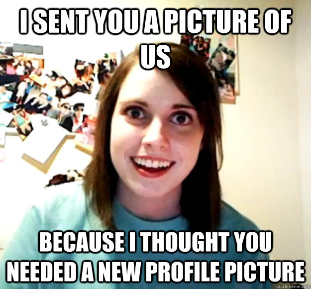 i sent you a picture of us because i thought you needed a ne - Overly Attached Girlfriend