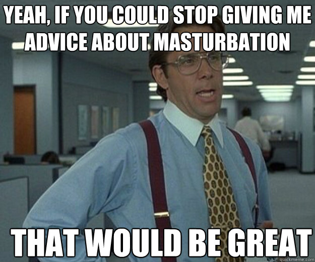 yeah if you could stop giving me advice about masturbation - that would be great