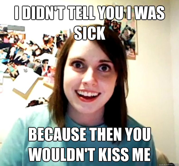 i didnt tell you i was sick because then you wouldnt kiss - Overly Attached Girlfriend